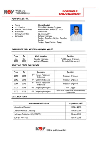 PERSONAL DETAIL
 Name : AhmadBarkati
 Job Position : FSS - Field Service Engineer
 Place & Date of Birth : Kusambi Hulu, March07th
1979
 Nationality : Indonesian
 Employment Date : 02 January 2014
 Language : Bahasa Indonesia
Spoken: Excellent, Written: Excellent
English
Spoken: Good, Written: Good
EXPERIENCE WITH NATIONAL OILWELL VARCO
From To Work Location Position
Jan
2014
Oct
2015
Jakarta, Indonesia
Vietnam, Malaysia
Field Service Engineer –
Borehole Enlargement
RELEVANT PRIOR EXPERIENCE
From To Company Position
2013 2014
PT. Henan Petroleum
Indonesia
Pressure Engineer
2012 2013 PT. Geolink Indonesia Pressure Engineer
2011 2012
PT. Henan Petroleum
Indonesia
Pressure Engineer
2009 2011 PT. GeoprologIntiwijaya Mud Logger
2003 2009 PT. GeoprologIntiwijaya
Asst ADM, Personnel and Formality
Coordinator
QUALIFICATIONS
Documents Description Expiration Date
International Passport 14-Nov-2016
Offshore Medical Check-up 10-Feb-2017
Hydrogen Sulphide - H2
S (OPITO) 02-Apr-2016
BOSIET (OPITO) 12-Feb-2018
PERSONAL DETAIL
 Name : AhmadBarkati
 Job Position : FSS - Field Service Engineer
 Place & Date of Birth : Kusambi Hulu, March07th
1979
 Nationality : Indonesian
 Employment Date : 02 January 2014
 Language : Bahasa Indonesia
Spoken: Excellent, Written: Excellent
English
Spoken: Good, Written: Good
EXPERIENCE WITH NATIONAL OILWELL VARCO
From To Work Location Position
Jan
2014
Oct
2015
Jakarta, Indonesia
Vietnam, Malaysia
Field Service Engineer –
Borehole Enlargement
RELEVANT PRIOR EXPERIENCE
From To Company Position
2013 2014
PT. Henan Petroleum
Indonesia
Pressure Engineer
2012 2013 PT. Geolink Indonesia Pressure Engineer
2011 2012
PT. Henan Petroleum
Indonesia
Pressure Engineer
2009 2011 PT. GeoprologIntiwijaya Mud Logger
2003 2009 PT. GeoprologIntiwijaya
Asst ADM, Personnel and Formality
Coordinator
QUALIFICATIONS
Documents Description Expiration Date
International Passport 14-Nov-2016
Offshore Medical Check-up 10-Feb-2017
Hydrogen Sulphide - H2
S (OPITO) 02-Apr-2016
BOSIET (OPITO) 12-Feb-2018
PERSONAL DETAIL
 Name : AhmadBarkati
 Job Position : FSS - Field Service Engineer
 Place & Date of Birth : Kusambi Hulu, March07th
1979
 Nationality : Indonesian
 Employment Date : 02 January 2014
 Language : Bahasa Indonesia
Spoken: Excellent, Written: Excellent
English
Spoken: Good, Written: Good
EXPERIENCE WITH NATIONAL OILWELL VARCO
From To Work Location Position
Jan
2014
Oct
2015
Jakarta, Indonesia
Vietnam, Malaysia
Field Service Engineer –
Borehole Enlargement
RELEVANT PRIOR EXPERIENCE
From To Company Position
2013 2014
PT. Henan Petroleum
Indonesia
Pressure Engineer
2012 2013 PT. Geolink Indonesia Pressure Engineer
2011 2012
PT. Henan Petroleum
Indonesia
Pressure Engineer
2009 2011 PT. GeoprologIntiwijaya Mud Logger
2003 2009 PT. GeoprologIntiwijaya
Asst ADM, Personnel and Formality
Coordinator
QUALIFICATIONS
Documents Description Expiration Date
International Passport 14-Nov-2016
Offshore Medical Check-up 10-Feb-2017
Hydrogen Sulphide - H2
S (OPITO) 02-Apr-2016
BOSIET (OPITO) 12-Feb-2018
 