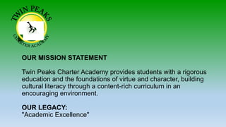 OUR MISSION STATEMENT
Twin Peaks Charter Academy provides students with a rigorous
education and the foundations of virtue and character, building
cultural literacy through a content-rich curriculum in an
encouraging environment.
OUR LEGACY:
"Academic Excellence"
 