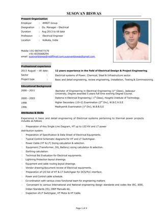 SUSOVAN BISWAS
Present Organization
Employer : AMRIT Group
Designation : Dy. Manager - Electrical
Duration : Aug 2013 to till date
Profession : Electrical Engineer
Location : Kolkata, India
Mobile:+91-9874477179
+91-8335068294
email: susovanbiswas@rediffmail.com,susovanbiswas@gmail.com
Professional experience
2013 August - till date:
Sector :
Project type :
Educational Background
2006 - 2011
2000 - 2003
1998
1996
Attributes & Skills
12 years experience in the field of Electrical Design & Project Engineering.
Electrical systems of Power, Chemical, Steel & Infrastructure sector.
Basic and detail engineering, review engineering, Installation, Testing & Commissioning.
Bachelor of Engineering in Electrical Engineering (1st
Class), Jadavpur
University, Degree awarded 5 years full time evening Degree Course.
Diploma in Electrical Engineering ( 1st
Class), Hooghly Institute of Technology.
Higher Secondary (10+2) Examination (2nd
Div), W.B.C.H.S.E
Madhyamik Examination (1st
Div), W.B.B.S.E
Experience in basic and detail engineering of Electrical systems pertaining to thermal power projects
includes as follows
 Preparation of Key Single Line Diagram, HT up to 132 KV and LT power
distribution system.
 Preparation of Specification & Data Sheet of Electrical Equipments.
 Typical Control Schematic diagrams for HT and LT Switchgear.
 Power Cable (HT & LT) Sizing calculation & selection.
 Equipment (Transformer, DG, Battery) sizing calculation & selection.
 Earthing calculation.
 Technical Bid Evaluation for Electrical equipments.
 Lightning Protection layout drawings.
 Equipment and cable routing layout drawings.
 Vendor drawing/document review of Electrical equipments.
 Preparation of I/O list of HT & LT Switchgear for DCS/PLC interface.
 Power and Control cable schedule.
 Co-ordination with various cross functional team for engineering matters.
 Conversant to various International and National engineering design standards and codes like IEC, IEEE,
Indian Standards (IS), CBIP Manuals etc.
 Inspection of LT Switchgear, HT Motor & HT Cable.
Page 1 of 4
 