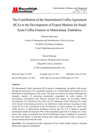 World Journal of Business and Management
ISSN 2377-4622
2015, Vol. 1, No. 1
57
The Contribution of the International Coffee Agreement
(ICA) to the Development of Export Markets for Small
Scale Coffee Farmers in Manicaland, Zimbabwe
Stanislas Bigirimana
Faculty of Management and Administration, Africa University
PO BOX 1320, Mutare, Zimbabwe
E-mail: sbigirimanaus@yahoo.com
Reason Masengu
Faculty of Commerce, Midlands State University
P. Bag 9055, Gweru, Zimbabwe
E-mail: masengumasengu@yahoo.com
Received: May 16, 2015 Accepted: June 24, 2015 Published: June 25, 2015
doi:10.5296/wjbm.v1i1.7931 URL: http://dx.doi.org/10.5296/wjbm.v1i1.7931
Abstract:
The International Coffee Agreement (ICA) aimed at strengthening the global coffee sector
through the promotion of its sustainable expansion in a market-based environment for the
betterment of all participants in the sector. This goal was meant to be achieved through five
strategies, namely, (1) promoting international cooperation on coffee matters, (2)
encouraging consumption that balances demand and supply, (3) providing market
development, (4) facilitating fair-trade and (5) enhancing coffee financing for small
scale farmers in developing countries. An exploratory study aiming at assessing to what
extent the ICA has contributed to the development of export markets for small scale
coffee growers in Manicaland, Zimbabwe showed that the ICA is failing to promote
international market development. 99% of the respondents agree that it is doing it to a lower
extent. This study recommends that the ICA should put in place a platform to incorporate
the small scale farmers so that they increase their market spectrum in order to increase its
export volumes and sustain the sector.
Keywords: The international Coffee Agreement (ICA), Small Holder Farmers, Fairtrade,
Market Development, Sustainabilit
 