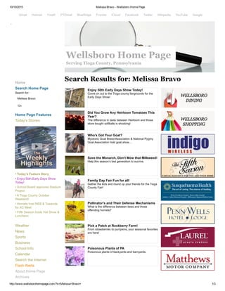 10/10/2015 Melissa Bravo ­ Wellsboro Home Page
http://www.wellsborohomepage.com/?s=Melissa+Bravo+ 1/3
 
Home
Search Home Page
Search for:
Melissa Bravo 
Go
Home Page Features
Today's Stories
• Today's Feature Story
• Enjoy 50th Early Days Show
Today!
• School Board approves Stadium
Project
• A Tioga County October
Weekend!
• Hornets host NEB & Towanda
for XC Meet
• Fifth Season hosts Hat Show &
Luncheon
Weather
News
Sports
Business
School Info
Calendar
Search the Internet
Flash Alerts
About Home Page
Archives
Search Results for: Melissa Bravo
Enjoy 50th Early Days Show Today!
Come on out to the Tioga county fairgrounds for the
Early Days Show!
Did You Grow Any Heirloom Tomatoes This
Year?
The difference in taste between Heirloom and those
store bought softballs is shocking!
Who’s Got Your Goat?
Myotonic Goat Breed Association & National Pygmy
Goat Association hold goat show…
Save the Monarch, Don’t Mow that Milkweed!
Help this season’s last generation to survive.
Family Day Fair Fun for all!
Gather the kids and round up your friends for the Tioga
County Fair!
Pollinator’s and Their Defense Mechanisms
What is the difference between bees and those
offending hornets?
Pick a Patch at Rockberry Farm!
From strawberries to pumpkins, your seasonal favorites
are here!
Poisonous Plants of PA
Poisonous plants of backyards and barnyards.
Gmail  Hotmail  Ymail!  PTDmail  BlueRidge  Frontier  iCloud  Facebook  Twitter  Wikipedia  YouTube  Google
Wellsboro Home Page
Serving Tioga County, Pennsylvania
 