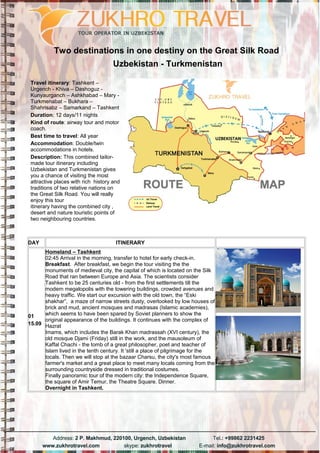 Two destinations in one destiny on the Great Silk Road
Uzbekistan - Turkmenistan
Travel itinerary: Tashkent –
Urgench - Khiva – Dashoguz -
Kunyaurganch – Ashkhabad – Mary -
Turkmenabat – Bukhara –
Shahrisabz – Samarkand – Tashkent
Duration: 12 days/11 nights
Kind of route: airway tour and motor
coach.
Best time to travel: All year
Accommodation: Double/twin
accommodations in hotels.
Description: This combined tailor-
made tour itinerary including
Uzbekistan and Turkmenistan gives
you a chance of visiting the most
attractive places with rich history and
traditions of two relative nations on
the Great Silk Road. You will really
enjoy this tour
itinerary having the combined city ,
desert and nature touristic points of
two neighbouring countries.
DAY ITINERARY
01
15.09
Homeland – Tashkent
02:45 Arrival in the morning, transfer to hotel for early check-in.
Breakfast. After breakfast, we begin the tour visiting the the
monuments of medieval city, the capital of which is located on the Silk
Road that ran between Europe and Asia. The scientists consider
Tashkent to be 25 centuries old - from the first settlements till the
modern megalopolis with the towering buildings, crowded avenues and
heavy traffic. We start our excursion with the old town, the “Eski
shakhar”, a maze of narrow streets dusty, overlooked by low houses of
brick and mud, ancient mosques and madrasas (Islamic academies),
which seems to have been spared by Soviet planners to show the
original appearance of the buildings. It continues with the complex of
Hazrat
Imams, which includes the Barak Khan madrassah (XVI century), the
old mosque Djami (Friday) still in the work, and the mausoleum of
Kaffal Chachi - the tomb of a great philosopher, poet and teacher of
Islam lived in the tenth century. It 'still a place of pilgrimage for the
locals. Then we will stop at the bazaar Charsu, the city's most famous
farmer's market and a great place to meet many locals coming from the
surrounding countryside dressed in traditional costumes.
Finally panoramic tour of the modern city: the Independence Square,
the square of Amir Temur, the Theatre Square. Dinner.
Overnight in Tashkent.
 