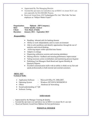 • Appreciated By The Managing Director.
• Assisted the ops team over and above my set KRA’s to ensure SLA’s are
met especially for OLASHARE Process.
• Received Award from ANI Technologies Pvt. Ltd. “Ola Cabs “for best
employee as “Subject Matter Expert”.
Organization: Mphasis (HP Company).
Role: Senior Quality Analyst
Client: State Bank of India
Duration: January 2011 – September 2013
Responsibility:
• Handling inbound calls for banking domain
• Ability to work independently and in a team environment
• Able to solve problems and identify opportunities through the use of
analytics and critical thinking.
• .Achieving targets within specified time frames
• Adaptive to change
• Organizing calibration sessions and ensuring attendance
• Sharing effective feedback and ensuring performance improvement
• Taking necessary action on defaulters and maintaining process hygiene
• Publishing Unit Managers Dash Board and Agents Monthly &
Quarterly Reports.
• Excellent communication skills with an ability to think on my feet and
speak professionally to both internal and external customers.
SKILL SET
Technical Skills:
• Application Software - Microsoft Office 95, 2000,2007,
• Operating System - Windows XP/VISTA/WINDOWS 8
• Others - Hardware & Networking
• Sound understanding of 7 QC
• Software Testing
Achievements
• Appreciated by the Manager Training & Quality
• Assisted the ops team over and above my set KRA’s to ensure SLA’s are met
• Received Summit Award from Mphasis for best performance
PERSONAL DOSSIER
 