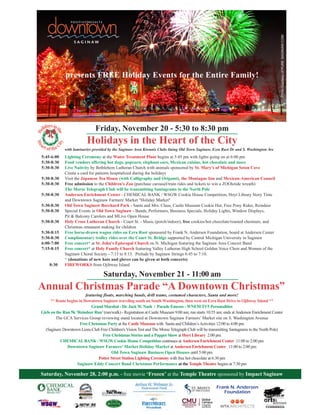 presents FREE Holiday Events for the Entire Family!
PhotoCourtesyofPURESAGINAW.COM
Lighting Ceremony at the Water Treatment Plant begins at 5:45 pm with lights going on at 6:00 pm
Food vendors offering hot dogs, popcorn, elephant ears, Mexican cuisine, hot chocolate and more
Live Nativity by Bethlehem Lutheran Church with animals sponsored by St. Mary's of Michigan Seton Cove
Create a card for patients hospitalized during the holidays
Visit the Japanese Tea House (with Calligraphy and Origami), the Montague Inn and Mexican-American Council
Free admission to the Children's Zoo (purchase carousel/train rides and tickets to win a ZOOletide wreath)
The Morse Telegraph Club will be transmitting Santagrams to the North Pole
Andersen Enrichment Center - CHEMICAL BANK / WSGW Cookie House Competition, Hoyt Library Story Time
and Downtown Saginaw Farmers' Market "Holiday Market"
Old Town Saginaw Borchard Park - Santa and Mrs. Claus, Castle Museum Cookie Hut, Free Pony Rides, Reindeer
Special Events in Old Town Saginaw - Bands, Performers, Business Specials, Holiday Lights, Window Displays,
Pit & Balcony Carolers and MLive Open House
Holy Cross Lutheran Church - Court St. - Music (porch/indoor), free cookies/hot chocolate/roasted chestnuts, and
Christmas ornament making for children
Free horse-drawn wagon rides on Ezra Rust sponsored by Frank N. Andersen Foundation, board at Andersen Center
Complimentary trolley rides over the Court St. Bridge supported by Central Michigan University in Saginaw
Free concert* at St. John's Episcopal Church on N. Michigan featuring the Saginaw Area Concert Band
Free concert* at Holy Family Church featuring Valley Lutheran High School Golden Voice Choir and Women of the
Saginaw Choral Society - 7:15 to 8:15. Prelude by Saginaw Strings 6:45 to 7:10.
* (donations of new hats and gloves can be given at both concerts)
FIREWORKS from Ojibway Island
Friday, November 20 - 5:30 to 8:30 pm
featuring floats, marching bands, drill teams, costumed characters, Santa and more!
** Route begins in Downtown Saginaw traveling south on South Washington, then west on Ezra Rust Drive to Ojibway Island **
Grand Marshal - Dr. Jack W. Nash / Parade Emcees - WNEM TV5 Personalities
Girls on the Run 5k ‘Reindeer Run’(run/walk) - Registration at Castle Museum 9:00 am; run starts 10:55 am; ends atAndersen Enrichment Center
The GCA Services Group reviewing stand located at Downtown Saginaw Farmers’ Market site on S. Washington Avenue
Free Christmas Party at the Castle Museum with Santa and Children’sActivities 12:00 to 4:00 pm
(Saginaw Downtown Lions Club Free Children's Vision Test and The Morse Telegraph Club will be transmitting Santagrams to the North Pole)
Free Christmas Stories and a Puppet Show at Hoyt Library 2:00 pm
CHEMICALBANK / WSGW Cookie House Competition continues at Andersen Enrichment Center 11:00 to 2:00 pm
Downtown Saginaw Farmers' Market Holiday Market at Andersen Enrichment Center 11:00 to 2:00 pm
Old Town Saginaw Business Open Houses until 5:00 pm
Potter Street Station Lighting Ceremony with free hot chocolate at 6:30 pm
Saginaw Eddy Concert Band Christmas Performance at the Temple Theatre begins at 7:30 pm
5:45-6:00
5:30-8:30
5:30-8:30
5:30-8:30
5:30-8:30
5:30-8:30
5:30-8:30
5:30-8:30
5:30-8:30
5:30-8:15
5:30-8:30
6:00-7:00
7:15-8:15
8:30
Annual Christmas Parade “A Downtown Christmas”
Holidays in the Heart of the City
with luminaries provided by the Saginaw Area Kiwanis Clubs lining Old Town Saginaw, Ezra Rust Dr and S. Washington Ave
Saturday, November 28, 2:00 p.m. - free movie ‘Frozen’ at the Temple Theatre sponsored by Impact Saginaw
Frank N. Andersen
Foundation
Saturday, November 21 - 11:00 am
 