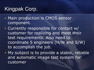 Kingpak Corp.
● Main production is CMOS sensor
component.
● Currently responsible for contact w/
customer for realizing and meet their
test requirements. Also need to
coordinate 5 engineers (H/W and S/W)
to accomplish the job.
● My subject is to provide a stable, reliable
and automatic image test system for
customer
 