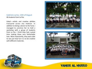 Gabriela	
  Larios,	
  13th	
  of	
  August	
  
60	
  students	
  from	
  La	
  Paz	
  	
  	
  
	
  
Gaby's	
   arAsAc	
   and	
   creaAve	
   abiliAes	
  
transcend	
   across	
   any	
   medium.	
   In	
  
addiAon	
  to	
  being	
  a	
  donor	
  to	
  the	
  fund,	
  I	
  
managed	
   to	
   convince	
   her	
   to	
   hold	
   a	
  
workshop	
   with	
   a	
   group	
   of	
   students	
  
from	
   La	
   Paz.	
   I	
   think	
   they	
   had	
   a	
   great	
  
Ame	
   making	
   these	
   very	
   fashionable	
  
hats.	
  Most	
  importantly,	
  they	
  were	
  able	
  
to	
  see	
  just	
  how	
  fun	
  it	
  is	
  to	
  be	
  creaAve	
  
with	
  diﬀerent	
  materials.	
  	
  
 
