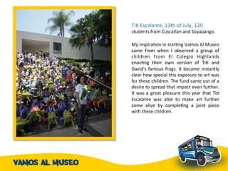 TiA	
  Escalante,	
  13th	
  of	
  July,	
  120	
  
students	
  from	
  Cuscatlan	
  and	
  Soyapango	
  	
  	
  	
  
	
  
My	
  inspiraAon	
  in	
  starAng	
  Vamos	
  Al	
  Museo	
  
came	
   from	
   when	
   I	
   observed	
   a	
   group	
   of	
  
children	
   from	
   El	
   Colegio	
   Highlands	
  
enacAng	
   their	
   own	
   version	
   of	
   TiA	
   and	
  
David’s	
  famous	
  frogs.	
  It	
  became	
  instantly	
  
clear	
  how	
  special	
  this	
  exposure	
  to	
  art	
  was	
  
for	
  these	
  children.	
  The	
  fund	
  came	
  out	
  of	
  a	
  
desire	
  to	
  spread	
  that	
  impact	
  even	
  further.	
  
It	
  was	
  a	
  great	
  pleasure	
  this	
  year	
  that	
  TiA	
  
Escalante	
   was	
   able	
   to	
   make	
   art	
   further	
  
come	
   alive	
   by	
   compleAng	
   a	
   joint	
   piece	
  
with	
  these	
  children.	
  	
  
 