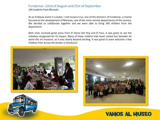 Fundemac:	
  22nd	
  of	
  August	
  and	
  21st	
  of	
  September	
  
240	
  students	
  from	
  Morazán	
  	
  	
  	
  
	
  
At	
  an	
  Embassy	
  event	
  in	
  London,	
  I	
  met	
  Susana	
  Cruz,	
  one	
  of	
  the	
  directors	
  of	
  Fundemac,	
  a	
  charity	
  
focused	
  on	
  the	
  development	
  of	
  Morazán,	
  one	
  of	
  the	
  more	
  remote	
  departments	
  of	
  the	
  country.	
  
We	
   decided	
   to	
   collaborate	
   together	
   and	
   we	
   were	
   able	
   to	
   bring	
   240	
   children	
   from	
   the	
  
department.	
  	
  
	
  
Both	
  visits	
  received	
  great	
  press	
  from	
  El	
  Diario	
  Del	
  Hoy	
  and	
  El	
  Faro,	
  it	
  was	
  great	
  to	
  see	
  the	
  
iniAaAve	
  recognized	
  for	
  its	
  impact.	
  Many	
  of	
  these	
  children	
  had	
  never	
  visited	
  San	
  Salvador	
  let	
  
alone	
  the	
  art	
  museum,	
  so	
  it	
  was	
  clearly	
  beyond	
  exciAng.	
  It	
  was	
  great	
  to	
  even	
  welcome	
  a	
  few	
  
children	
  from	
  across	
  the	
  border	
  in	
  Honduras!	
  	
  
 