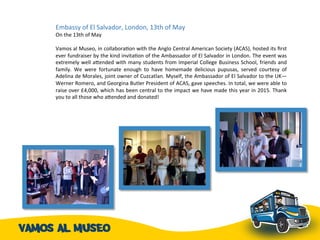 Embassy	
  of	
  El	
  Salvador,	
  London,	
  13th	
  of	
  May	
  	
  	
  
On	
  the	
  13th	
  of	
  May	
  
	
  
Vamos	
  al	
  Museo,	
  in	
  collaboraAon	
  with	
  the	
  Anglo	
  Central	
  American	
  Society	
  (ACAS),	
  hosted	
  its	
  ﬁrst	
  
ever	
  fundraiser	
  by	
  the	
  kind	
  invitaAon	
  of	
  the	
  Ambassador	
  of	
  El	
  Salvador	
  in	
  London.	
  The	
  event	
  was	
  
extremely	
  well	
  agended	
  with	
  many	
  students	
  from	
  Imperial	
  College	
  Business	
  School,	
  friends	
  and	
  
family.	
   We	
   were	
   fortunate	
   enough	
   to	
   have	
   homemade	
   delicious	
   pupusas,	
   served	
   courtesy	
   of	
  
Adelina	
  de	
  Morales,	
  joint	
  owner	
  of	
  Cuzcatlan.	
  Myself,	
  the	
  Ambassador	
  of	
  El	
  Salvador	
  to	
  the	
  UK—
Werner	
  Romero,	
  and	
  Georgina	
  Butler	
  President	
  of	
  ACAS,	
  gave	
  speeches.	
  In	
  total,	
  we	
  were	
  able	
  to	
  
raise	
  over	
  £4,000,	
  which	
  has	
  been	
  central	
  to	
  the	
  impact	
  we	
  have	
  made	
  this	
  year	
  in	
  2015.	
  Thank	
  
you	
  to	
  all	
  those	
  who	
  agended	
  and	
  donated!	
  	
  
 