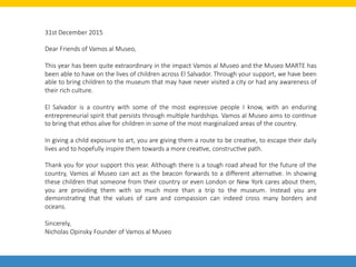 31st  December  2015      

Dear  Friends  of  Vamos  al  Museo,      

This  year  has  been  quite  extraordinary  in  the  impact  Vamos  al  Museo  and  the  Museo  MARTE  has  
been  able  to  have  on  the  lives  of  children  across  El  Salvador.  Through  your  support,  we  have  been  
able  to  bring  children  to  the  museum  that  may  have  never  visited  a  city  or  had  any  awareness  of  
their  rich  culture.

El   Salvador   is   a   country   with   some   of   the   most   expressive   people   I   know,   with   an   enduring  
entrepreneurial  spirit  that  persists  through  mulLple  hardships.  Vamos  al  Museo  aims  to  conLnue  
to  bring  that  ethos  alive  for  children  in  some  of  the  most  marginalized  areas  of  the  country.

In  giving  a  child  exposure  to  art,  you  are  giving  them  a  route  to  be  creaLve,  to  escape  their  daily  
lives  and  to  hopefully  inspire  them  towards  a  more  creaLve,  construcLve  path.

Thank  you  for  your  support  this  year.  Although  there  is  a  tough  road  ahead  for  the  future  of  the  
country,  Vamos  al  Museo  can  act  as  the  beacon  forwards  to  a  diﬀerent  alternaLve.  In  showing  
these  children  that  someone  from  their  country  or  even  London  or  New  York  cares  about  them,  
you   are   providing   them   with   so   much   more   than   a   trip   to   the   museum.   Instead   you   are  
demonstraLng   that   the   values   of   care   and   compassion   can   indeed   cross   many   borders   and  
oceans.

Sincerely,
Nicholas  Opinsky  Founder  of  Vamos  al  Museo  
 