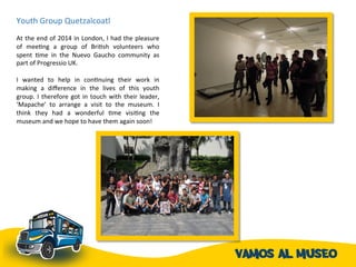 Youth	
  Group	
  Quetzalcoatl	
  	
  	
  
	
  	
  
At	
  the	
  end	
  of	
  2014	
  in	
  London,	
  I	
  had	
  the	
  pleasure	
  
of	
   meeAng	
   a	
   group	
   of	
   BriAsh	
   volunteers	
   who	
  
spent	
   Ame	
   in	
   the	
   Nuevo	
   Gaucho	
   community	
   as	
  
part	
  of	
  Progressio	
  UK.	
  	
  
	
  
I	
   wanted	
   to	
   help	
   in	
   conAnuing	
   their	
   work	
   in	
  
making	
   a	
   diﬀerence	
   in	
   the	
   lives	
   of	
   this	
   youth	
  
group.	
  I	
  therefore	
  got	
  in	
  touch	
  with	
  their	
  leader,	
  
‘Mapache’	
   to	
   arrange	
   a	
   visit	
   to	
   the	
   museum.	
   I	
  
think	
   they	
   had	
   a	
   wonderful	
   Ame	
   visiAng	
   the	
  
museum	
  and	
  we	
  hope	
  to	
  have	
  them	
  again	
  soon!	
  
	
  
 