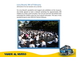 Licry	
  Bicard,	
  9th	
  of	
  February	
  
240	
  Students	
  from	
  San	
  Salvador	
  and	
  La	
  Libertad	
  	
  	
  	
  
	
  
For	
  Licry	
  Bicard's	
  wonderful	
  and	
  magical	
  solo	
  exhibiAon	
  at	
  the	
  museum,	
  
she	
   kindly	
   agreed	
   to	
   lead	
   a	
   tailored	
   workshop	
   for	
   approximately	
   240	
  
children	
  to	
  create	
  a	
  joint	
  art	
  piece.	
  You	
  can	
  just	
  see	
  from	
  the	
  photos	
  how	
  
enthralled	
  the	
  children	
  were	
  by	
  Licry's	
  grand	
  instrucAon.	
  This	
  was	
  a	
  truly	
  
wonderful	
  way	
  to	
  start	
  2015	
  for	
  Vamos	
  al	
  Museo.	
  	
  
 