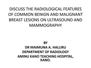 DISCUSS THE RADIOLOGICAL FEATURES
OF COMMON BENIGN AND MALIGNANT
BREAST LESIONS ON ULTRASOUND AND
MAMMOGRAPHY
BY
DR MAIMUNA A. HALLIRU
DEPARTMENT OF RADIOLOGY
AMINU KANO TEACHING HOSPITAL,
KANO.
 