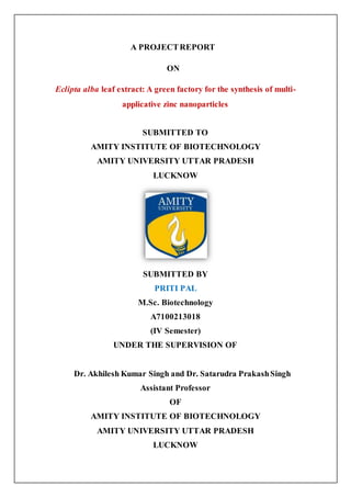 A PROJECTREPORT
ON
Eclipta alba leaf extract: A green factory for the synthesis of multi-
applicative zinc nanoparticles
SUBMITTED TO
AMITY INSTITUTE OF BIOTECHNOLOGY
AMITY UNIVERSITY UTTAR PRADESH
LUCKNOW
SUBMITTED BY
PRITI PAL
M.Sc. Biotechnology
A7100213018
(IV Semester)
UNDER THE SUPERVISION OF
Dr. Akhilesh Kumar Singh and Dr. Satarudra PrakashSingh
Assistant Professor
OF
AMITY INSTITUTE OF BIOTECHNOLOGY
AMITY UNIVERSITY UTTAR PRADESH
LUCKNOW
 