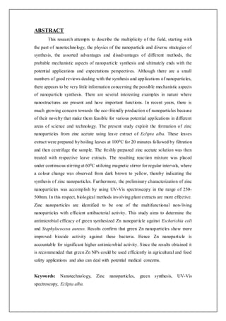 ABSTRACT
This research attempts to describe the multiplicity of the field, starting with
the past of nanotechnology, the physics of the nanoparticle and diverse strategies of
synthesis, the assorted advantages and disadvantages of different methods, the
probable mechanistic aspects of nanoparticle synthesis and ultimately ends with the
potential applications and expectations perspectives. Although there are a small
numbers of good reviews dealing with the synthesis and applications of nanoparticles,
there appears to be very little information concerning the possible mechanistic aspects
of nanoparticle synthesis. There are several interesting examples in nature where
nanostructures are present and have important functions. In recent years, there is
much growing concern towards the eco-friendly production of nanoparticles because
of their novelty that make them feasible for various potential applications in different
areas of science and technology. The present study exploit the formation of zinc
nanoparticles from zinc acetate using leave extract of Eclipta alba. These leaves
extract were prepared by boiling leaves at 1000C for 20 minutes followed by filtration
and then centrifuge the sample. The freshly prepared zinc acetate solution was then
treated with respective leave extracts. The resulting reaction mixture was placed
under continuous stirring at 600C utilizing magnetic stirrer for regular intervals, where
a colour change was observed from dark brown to yellow, thereby indicating the
synthesis of zinc nanoparticles. Furthermore, the preliminary characterization of zinc
nanoparticles was accomplish by using UV-Vis spectroscopy in the range of 250-
500nm. In this respect, biological methods involving plant extracts are more effective.
Zinc nanoparticles are identified to be one of the multifunctional non-living
nanoparticles with efficient antibacterial activity. This study aims to determine the
antimicrobial efficacy of green synthesized Zn nanoparticle against Escherichia coli
and Staphylococcus aureus. Results confirm that green Zn nanoparticles show more
improved biocide activity against these bacteria. Hence Zn nanoparticle is
accountable for significant higher antimicrobial activity. Since the results obtained it
is recommended that green Zn NPs could be used efficiently in agricultural and food
safety applications and also can deal with potential medical concerns.
Keywords: Nanotechnology, Zinc nanoparticles, green synthesis, UV-Vis
spectroscopy, Eclipta alba.
 