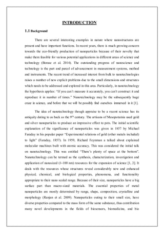 INTRODUCTION
1.1 Background
There are several interesting examples in nature where nanostructures are
present and have important functions. In recent years, there is much growing concern
towards the eco-friendly production of nanoparticles because of their novelty that
make them feasible for various potential applications in different areas of science and
technology (Borase et al. 2014). The outstanding progress of nanoscience and
technology is the part and parcel of advancement in measurement systems, method
and instruments. The recent trend of increased interest from bulk to nanotechnologies
raises a number of new explicit problems due to the small dimensions and structures
which needs to be addressed and explored in this area. Particularly, in nanotechnology
the hypothesis applies: “If you can’t measure it accurately, you can’t construct it and
reproduce it in number of times.” Nanotechnology may be the subsequently huge
craze in science, and before that we will be possibly find ourselves immersed in it [1].
The idea of nanotechnology though appraise to be a recent science has its
antiquity dating to as back as the 9th century. The artisans of Mesopotamia used gold
and silver nanoparticles to produce an impressive effect to pots. The initial scientific
explanation of the significance of nanoparticles was given in 1857 by Michael
Faraday in his popular paper “Experimental relations of gold (other metals included)
to light” (Faraday, 1857). In 1959, Richard Feynman a talked about explained
molecular machines built with atomic accuracy. This was considered the initial talk
on nanotechnology. This was entitled “There’s plenty of space at the bottom”.
Nanotechnology can be termed as the synthesis, characterization, investigation and
application of nanosized (1-100 nm) resources for the expansion of science [1, 2]. It
deals with the resources whose structures reveal considerably new and enhanced
physical, chemical, and biological properties, phenomena, and functionality
appropriate to their nano scaled range. Because of their size, nanoparticles have a big
surface part than macro-sized materials. The essential properties of metal
nanoparticles are mostly determined by range, shape, composition, crystalline and
morphology (Ranjan et al. 2009). Nanoparticles outing to their small size, have
diverse properties compared to the mass form of the same substance, thus contribution
many novel developments in the fields of biosensors, biomedicine, and bio
 