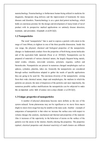 nanotechnology. Nanotechnology is furthermore human being utilized in medicine for
diagnostic, therapeutic drug delivery and the improvement of treatments for many
diseases and disorders. Nanotechnology is an a great deal potent technology, which
holds an enormous promise for the design and development of many kinds of novel
product with its prospective medical applications on untimely disease detection,
treatment, and prevention. (Gopinath et al.2012)[2].
1.2 Nanoparticles
The word “nanoparticles” that is used to express a particle with extent in the
range of 1nm-100nm, at slightest in one of the three possible dimensions. Inside this
size range, the physical, chemical and biological properties of the nanoparticles
changes in fundamentals conduct from the properties of both being atoms/molecules
and of the equivalent bulk materials (Nour et al. 2010)[3]. Nanoparticles can be
prepared of materials of various chemical nature, the largely frequent being metals,
metal oxides, silicates, non-oxide ceramics, polymers, organics, carbon and
biomolecules. Nanoparticles are present in numerous changed morphologies such as
spheres, cylinders, platelets, tubes etc. Generally the nanoparticles are considered
through surface modifications adapted to gather the needs of specific applications
they are going to be used for. The enormous diversity of the nanoparticles arising
from their wide chemical nature, shape and morphologies, the medium in which the
particles are present, the state of dispersion of the particles and most importantly, the
numerous possible surface modifications the nanoparticles can be subjected to make
this an important active field of science now-a-days (Zamiri et al.2012)[3].
1.3 Unique properties of nanoparticles
A number of physical phenomena become more definite as the size of the
system reduced. Some phenomena may not be significant as we move from macro
(high) to micro (low) stage but may be notable at the nano scale. Another example of
uniqueness of nanoparticle is that when we increase the surface area with respect to
volume changes the catalytic, mechanical and thermal and properties of the material.
Also it increases of the superiority in the behaviour of atoms on the surface of the
particle over the atoms in the interior, thereby altering the properties. The properties
(optical, electrical properties and chemical reactivity) of small clusters are different
 