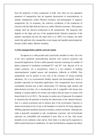from the properties of those components in bulk. Also there are size dependent
properties of nanoparticles that are quantum incarceration in semiconductors, in
metallic nanoparticles surface Plasmon resonance and paramagnetic in magnetic
nanoparticles [4]. In resonance, the collective oscillations of the conduction of
electrons with the light field are known as surface Plasmon resonance. This property
emerges from the electron confinement in the nanoparticles. The frequency also
depends on the shape and size of the nanoparticles,the dielectric properties of the
medium surrounded and also the metal (Jain et al. 2007). For instance, the noble
metals like gold and silver nanopartiles reveal unique and tuneable optical properties
because of their surface Plasmon resonance.
1.4 Zn nanoparticles and its current status
Zn appears as a white powder and is practically insoluble in water. Zn is one
of the most significant semiconducting materials with exclusive properties and
resourceful applications. Zn has a stable quartzite structure consisting of a number of
planes composed of tetrahedral coordinated O2− and Zn2+ ions. Because of its no
central symmetry, Zn is piezoelectric, which is a key property in building
electromechanical coupled sensors and transducers (Albrecht et al.2006). Zinc
nanoparticles can be present in ions only in the existence of strong oxidizing
substances. Zn is an environmental friendly material and biocompatible which is
desirable especially for biomedical applications. Zinc nanoparticles have received
considerable attention due to their antimicrobial, UV blocking, high catalytic and
photochemical activities. Zn is non-hazardous and is compatible with human skin
building it a proper additive for textiles and surfaces that get nearer in contact with
human body (Li et al. 2011). The increase in surface area of nanoscale Zn compared
to immensity has the potential to develop the effectiveness of the material function.
Zinc is a natural constituent and an intrinsic part of the environment. Exposure to
natural environment levels of zinc in the biosphere is crucial for all living organisms,
fulfilling important metabolic functions in humans, animals and plants. Although zinc
oxide is generally recognized as safe, occupational, consumer, and environmental
exposures are controllable and considered to pose little or no risk. Zinc occurs
naturally in soil, sediment, water and air, from where it is taken up by organisms to
fulfil essential functions in metabolism. As such, the distribution, transport and effects
 