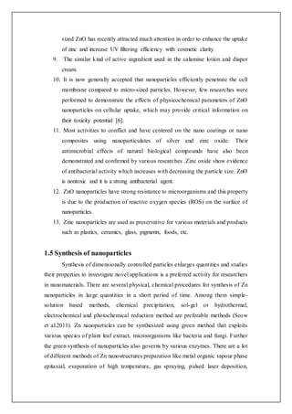sized ZnO has recently attracted much attention in order to enhance the uptake
of zinc and increase UV filtering efficiency with cosmetic clarity.
9. The similar kind of active ingredient used in the calamine lotion and diaper
cream.
10. It is now generally accepted that nanoparticles efficiently penetrate the cell
membrane compared to micro-sized particles. However, few researches were
performed to demonstrate the effects of physicochemical parameters of ZnO
nanoparticles on cellular uptake, which may provide critical information on
their toxicity potential [6].
11. Most activities to conflict and have centered on the nano coatings or nano
composites using nanoparticulates of silver and zinc oxide. Their
antimicrobial effects of natural biological compounds have also been
demonstrated and confirmed by various researches .Zinc oxide show evidence
of antibacterial activity which increases with decreasing the particle size. ZnO
is nontoxic and it is a strong antibacterial agent.
12. ZnO nanoparticles have strong resistance to microorganisms and this property
is due to the production of reactive oxygen species (ROS) on the surface of
nanoparticles.
13. Zinc nanoparticles are used as preservative for various materials and products
such as plastics, ceramics, glass, pigments, foods, etc.
1.5 Synthesis of nanoparticles
Synthesis of dimensionally controlled particles enlarges quantities and studies
their properties to investigate novel applications is a preferred activity for researchers
in nanomaterials. There are several physical, chemical procedures for synthesis of Zn
nanoparticles in large quantities in a short period of time. Among them simple-
solution based methods, chemical precipitation, sol-gel or hydrothermal,
electrochemical and photochemical reduction method are preferable methods (Seow
et al.2011). Zn nanoparticles can be synthesized using green method that exploits
various species of plant leaf extract, microorganisms like bacteria and fungi. Further
the green synthesis of nanoparticles also governs by various enzymes. There are a lot
of different methods of Zn nanostructures preparation like metal organic vapour phase
epitaxial, evaporation of high temperature, gas spraying, pulsed laser deposition,
 