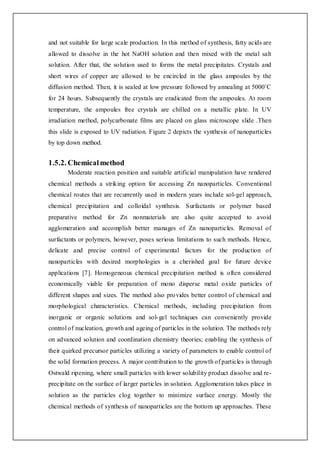 and not suitable for large scale production. In this method of synthesis, fatty acids are
allowed to dissolve in the hot NaOH solution and then mixed with the metal salt
solution. After that, the solution used to forms the metal precipitates. Crystals and
short wires of copper are allowed to be encircled in the glass ampoules by the
diffusion method. Then, it is sealed at low pressure followed by annealing at 5000˚C
for 24 hours. Subsequently the crystals are eradicated from the ampoules. At room
temperature, the ampoules free crystals are chilled on a metallic plate. In UV
irradiation method, polycarbonate films are placed on glass microscope slide .Then
this slide is exposed to UV radiation. Figure 2 depicts the synthesis of nanoparticles
by top down method.
1.5.2. Chemicalmethod
Moderate reaction position and suitable artificial manipulation have rendered
chemical methods a striking option for accessing Zn nanoparticles. Conventional
chemical routes that are recurrently used in modern years include sol-gel approach,
chemical precipitation and colloidal synthesis. Surfactants or polymer based
preparative method for Zn nonmaterials are also quite accepted to avoid
agglomeration and accomplish better manages of Zn nanoparticles. Removal of
surfactants or polymers, however, poses serious limitations to such methods. Hence,
delicate and precise control of experimental factors for the production of
nanoparticles with desired morphologies is a cherished goal for future device
applications [7]. Homogeneous chemical precipitation method is often considered
economically viable for preparation of mono disperse metal oxide particles of
different shapes and sizes. The method also provides better control of chemical and
morphological characteristics. Chemical methods, including precipitation from
inorganic or organic solutions and sol-gel techniques can conveniently provide
control of nucleation, growth and ageing of particles in the solution. The methods rely
on advanced solution and coordination chemistry theories; enabling the synthesis of
their quirked precursor particles utilizing a variety of parameters to enable control of
the solid formation process. A major contribution to the growth of particles is through
Ostwald ripening, where small particles with lower solubility product dissolve and re-
precipitate on the surface of larger particles in solution. Agglomeration takes place in
solution as the particles clog together to minimize surface energy. Mostly the
chemical methods of synthesis of nanoparticles are the bottom up approaches. These
 