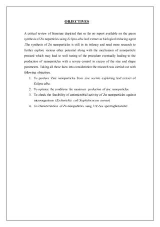 OBJECTIVES
A critical review of literature depicted that so far no report available on the green
synthesis of Zn noparticles using Eclipta alba leaf extract as biological reducing agent
.The synthesis of Zn nanoparticles is still in its infancy and need more research to
further explore various other potential along with the mechanism of nanoparticle
proceed which may lead to well tuning of the procedure eventually leading to the
production of nanoparticles with a severe control in excess of the size and shape
parameters. Taking all these facts into consideration the research was carried out with
following objectives.
1. To produce Zinc nanoparticles from zinc acetate exploiting leaf extract of
Eclipta alba.
2. To optimize the conditions for maximum production of zinc nanoparticles.
3. To check the feasibility of antimicrobial activity of Zn nanoparticles against
microorganisms (Escherichia coli Staphylococcus aureus)
4. To characterization of Zn nanoparticles using UV-Vis spectrophotometer.
 