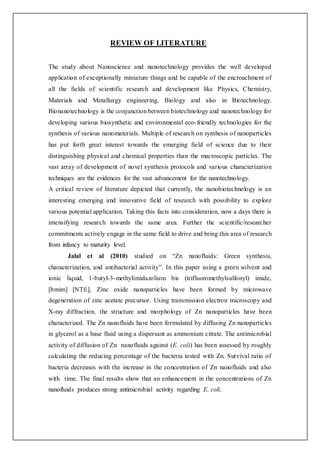 REVIEW OF LITERATURE
The study about Nanoscience and nanotechnology provides the well developed
application of exceptionally miniature things and be capable of the encroachment of
all the fields of scientific research and development like Physics, Chemistry,
Materials and Metallurgy engineering, Biology and also in Biotechnology.
Bionanotechnology is the conjunction between biotechnology and nanotechnology for
developing various biosynthetic and environmental eco-friendly technologies for the
synthesis of various nanomaterials. Multiple of research on synthesis of nanoparticles
has put forth great interest towards the emerging field of science due to their
distinguishing physical and chemical properties than the macroscopic particles. The
vast array of development of novel synthesis protocols and various characterization
techniques are the evidences for the vast advancement for the nanotechnology.
A critical review of literature depicted that currently, the nanobiotechnology is an
interesting emerging and innovative field of research with possibility to explore
various potential application. Taking this facts into consideration, now a days there is
intensifying research towards the same area. Further the scientific/researcher
commitments actively engage in the same field to drive and bring this area of research
from infancy to maturity level.
Jalal et al (2010) studied on “Zn nanofluids: Green synthesis,
characterization, and antibacterial activity”. In this paper using a green solvent and
ionic liquid, 1-butyl-3-methylimidazolium bis (trifluoromethylsulfonyl) imide,
[bmim] [NTf2], Zinc oxide nanoparticles have been formed by microwave
degeneration of zinc acetate precursor. Using transmission electron microscopy and
X-ray diffraction, the structure and morphology of Zn nanoparticles have been
characterized. The Zn nanofluids have been formulated by diffusing Zn nanoparticles
in glycerol as a base fluid using a dispersant as ammonium citrate. The antimicrobial
activity of diffusion of Zn nanofluids against (E. coli) has been assessed by roughly
calculating the reducing percentage of the bacteria tested with Zn. Survival ratio of
bacteria decreases with the increase in the concentration of Zn nanofluids and also
with time. The final results show that an enhancement in the concentrations of Zn
nanofluids produces strong antimicrobial activity regarding E. coli.
 