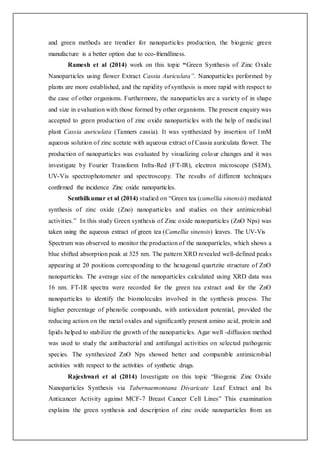 and green methods are trendier for nanoparticles production, the biogenic green
manufacture is a better option due to eco-friendliness.
Ramesh et al (2014) work on this topic “Green Synthesis of Zinc Oxide
Nanoparticles using flower Extract Cassia Auriculata”. Nanoparticles performed by
plants are more established, and the rapidity of synthesis is more rapid with respect to
the case of other organisms. Furthermore, the nanoparticles are a variety of in shape
and size in evaluation with those formed by other organisms. The present enquiry was
accepted to green production of zinc oxide nanoparticles with the help of medicinal
plant Cassia auriculata (Tanners cassia). It was synthesized by insertion of 1mM
aqueous solution of zinc acetate with aqueous extract of Cassia auriculata flower. The
production of nanoparticles was evaluated by visualizing colour changes and it was
investigate by Fourier Transform Infra-Red (FT-IR), electron microscope (SEM),
UV-Vis spectrophotometer and spectroscopy. The results of different techniques
confirmed the incidence Zinc oxide nanoparticles.
Senthilkumar et al (2014) studied on “Green tea (camellia sinensis) mediated
synthesis of zinc oxide (Zno) nanoparticles and studies on their antimicrobial
activities.” In this study Green synthesis of Zinc oxide nanoparticles (ZnO Nps) was
taken using the aqueous extract of green tea (Camellia sinensis) leaves. The UV-Vis
Spectrum was observed to monitor the production of the nanoparticles, which shows a
blue shifted absorption peak at 325 nm. The pattern XRD revealed well-defined peaks
appearing at 2θ positions corresponding to the hexagonal quartzite structure of ZnO
nanoparticles. The average size of the nanoparticles calculated using XRD data was
16 nm. FT-IR spectra were recorded for the green tea extract and for the ZnO
nanoparticles to identify the biomolecules involved in the synthesis process. The
higher percentage of phenolic compounds, with antioxidant potential, provided the
reducing action on the metal oxides and significantly present amino acid, protein and
lipids helped to stabilize the growth of the nanoparticles. Agar well -diffusion method
was used to study the antibacterial and antifungal activities on selected pathogenic
species. The synthesized ZnO Nps showed better and comparable antimicrobial
activities with respect to the activities of synthetic drugs.
Rajeshwari et al (2014) Investigate on this topic “Biogenic Zinc Oxide
Nanoparticles Synthesis via Tabernaemontana Divaricate Leaf Extract and Its
Anticancer Activity against MCF-7 Breast Cancer Cell Lines” This examination
explains the green synthesis and description of zinc oxide nanoparticles from an
 