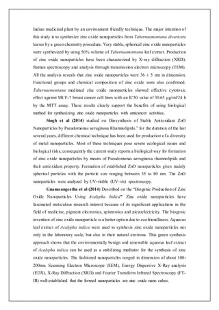 Indian medicinal plant by an environment friendly technique. The major intention of
this study is to synthesize zinc oxide nanoparticles from Tabernaemontana divaricate
leaves by a green chemistry procedure. Very stable, spherical zinc oxide nanoparticles
were synthesized by using 50% volume of Tabernaemontana leaf extract. Production
of zinc oxide nanoparticles have been characterized by X-ray diffraction (XRD),
Raman spectroscopy and analysis through transmission electron microscopy (TEM).
All the analysis reveals that zinc oxide nanoparticles were 36 ± 5 nm in dimension.
Functional groups and chemical composition of zinc oxide were also confirmed.
Tabernaemontana mediated zinc oxide nanoparticles showed effective cytotoxic
effect against MCF-7 breast cancer cell lines with an IC50 value of 30.65 μg/ml/24 h
by the MTT assay. These results clearly support the benefits of using biological
method for synthesizing zinc oxide nanoparticles with anticancer activities.
Singh et al (2014) studied on Biosynthesis of Stable Antioxidant ZnO
Nanoparticles by Pseudomonas aeruginosa Rhamnolipids.” for the duration of the last
several years, different chemical technique has been used for production of a diversity
of metal nanoparticles. Most of these techniques pose severe ecological issues and
biological risks; consequently the current study reports a biological way for formation
of zinc oxide nanoparticles by means of Pseudomonas aeruginosa rhamnolipids and
their antioxidant property. Formation of established ZnO nanoparticles gives mainly
spherical particles with the particle size ranging between 35 to 80 nm. The ZnO
nanoparticles were analyzed by UV-visible (UV–vis) spectroscopy.
Gnanasangeetha et al (2014) Described on the “Biogenic Production of Zinc
Oxide Nanoparticles Using Acalypha Indica” Zinc oxide nanoparticles have
fascinated meticulous research interest because of its significant applications in the
field of medicine, pigment electronics, spintronics and piezoelectricity. The biogenic
invention of zinc oxide nanoparticle is a better option due to ecofriendliness. Aqueous
leaf extract of Acalypha indica were used to synthesis zinc oxide nanoparticles not
only in the laboratory scale, but also in their natural environs. This green synthesis
approach shows that the environmentally benign and renewable aqueous leaf extract
of Acalypha indica can be used as a stabilizing mediator for the synthesis of zinc
oxide nanoparticles. The fashioned nanoparticles ranged in dimension of about 100-
200nm. Scanning Electron Microscope (SEM), Energy Dispersive X-Ray analysis
(EDX), X-Ray Diffraction (XRD) and Fourier Transform Infrared Spectroscopy (FT-
IR) well-established that the formed nanoparticles are zinc oxide nano cubes.
 