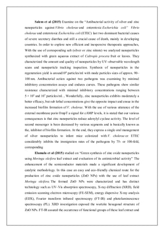 Salem et al (2015) Examine on the “Antibacterial activity of silver and zinc
nanoparticles against Vibrio cholerae and enterotoxic Escherichia coli” Vibrio
cholerae and enterotoxic Escherichia coli (ETEC) last two dominant bacterial causes
of severe secretary diarrhea and still a crucial cause of death, mainly in developing
countries. In order to explore new efficient and inexpensive therapeutic approaches,
With the use of corresponding salt (silver or zinc nitrate) we analyzed nanoparticles
synthesized with green aqueous extract of Caltropis procera fruit or leaves. They
characterized the amount and quality of nanoparticles by UV–observable wavelength
scans and nanoparticle tracking inspection. Synthesis of nanoparticles in the
regeneration yield is around108 particles/ml with mode particles sizes of approx. 90–
100 nm. Antibacterial action against two pathogens was examining by minimal
inhibitory concentration assays and endures curves. These pathogens show similar
resistance characterized with minimal inhibitory concentrations ranging between
5 × 105 and 107 particles/ml. , Wonderfully, zinc nanoparticles exhibits moderately a
better efficacy, but sub lethal concentrations give the opposite impact and ensue in the
increased biofilm formation of V. cholerae. With the use of various utterance of the
external membrane porin OmpT a signal for cAMP levels, it is stated that our various
consequences is that zinc nanoparticles reduce adenylyl cyclase activity. The level of
second messenger is been decreased by various segments and is basically known as
the, inhibitor of biofilm formation. At the end, they express a single oral management
of silver nanoparticles to infant mice colonized with V. cholerae or ETEC
considerably inhibits the immigration rates of the pathogens by 75- or 100-fold,
corresponding
Elumala et al (2015) studied on “Green synthesis of zinc oxide nanoparticles
using Moringa oleifera leaf extract and evaluation of its antimicrobial activity” The
enhancement of the semiconductor materials made a significant development of
catalytic methodology. In this case an easy and eco-friendly chemical route for the
production of zinc oxide nanoparticles (ZnO NPs) with the use of leaf extract
Moringa oleifera. The formed ZnO NPs were characterized and has distinct
technology such as UV–Vis absorption spectroscopy, X-ray diffraction (XRD), field
emission scanning electron microscopy (FE-SEM), energy dispersive X-ray analysis
(EDX), Fourier transform infrared spectroscopy (FT-IR) and photoluminescence
spectroscopy (PL). XRD investigation exposed the wurtzite hexagonal structure of
ZnO NPs. FT-IR assured the occurrence of functional groups of these leaf extract and
 