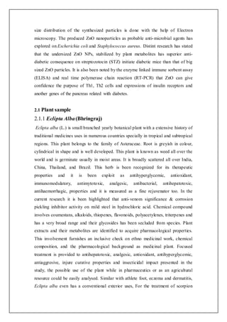 size distribution of the synthesized particles is done with the help of Electron
microscopy. The produced ZnO nanoparticles as probable anti-microbial agents has
explored on Escherichia coli and Staphylococcus aureus. Distint research has stated
that the undersized ZnO NPs, stabilized by plant metabolites has superior anti-
diabetic consequence on streptozotocin (STZ) initiate diabetic mice than that of big
sized ZnO particles. It is also been noted by the enzyme linked immune sorbent assay
(ELISA) and real time polymerase chain reaction (RT-PCR) that ZnO can give
confidence the purpose of Th1, Th2 cells and expressions of insulin receptors and
another genes of the pancreas related with diabetes.
2.1 Plant sample
2.1.1 Eclipta Alba(Bhringraj)
Eclipta alba (L.) is small branched yearly botanical plant with a extensive history of
traditional medicines uses in numerous countries specially in tropical and subtropical
regions. This plant belongs to the family of Asteraceae. Root is greyish in colour,
cylindrical in shape and is well developed. This plant is known as weed all over the
world and is germinate usually in moist areas. It is broadly scattered all over India,
China, Thailand, and Brazil. This herb is been recognized for its therapeutic
properties and it is been exploit as antihyperglycemic, antioxidant,
immunomodulatory, antimytotoxic, analgesic, antibacterial, antihepatotoxic,
antihaemorrhagic, properties and it is measured as a fine rejuvenator too. In the
current research it is been highlighted that anti-venom significance & corrosion
pickling inhibitor activity on mild steel in hydrochloric acid. Chemical compound
involves coumestans, alkaloids, thiopenes, flavonoids, polyacetylenes, triterpenes and
has a very broad range and their glycosides has been secluded from species. Plant
extracts and their metabolites are identified to acquire pharmacological properties.
This involvement furnishes an inclusive check on ethno medicinal work, chemical
composition, and the pharmacological background as medicinal plant. Focused
treatment is provided to antihepatotoxic, analgesic, antioxidant, antihyperglycemic,
antiaggresive, injure curative properties and insecticidal impact presented in the
study, the possible use of the plant while in pharmaceutics or as an agricultural
resource could be easily analysed. Similar with athlete foot, eczema and dermatitis,
Eclipta alba even has a conventional exterior uses, For the treatment of scorpion
 