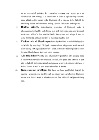 as an successful solution for enhancing memory and sanity such as
visualization and hearing. It is known that it cause a rejuvenating and anti-
aging effect on the human body. Bhringraj oil is exposed to be helpful for
alleviating trouble such as stress, anxiety, tension, headaches and migraine.
iv. Healthy skin: The detoxification properties of bhringraj make it
advantageous for healthy and shining skin and for treating skin exertion such
as eczema, athlete’s foot, cracked heels, insect bites and stings. It can be
useful to the skin or taken mouthy to encourage healthy skin.
v. Cholesterol and blood sugar: Investigation have revealed bhringraj to
be helpful for lowering LDL (bad) cholesterol and triglyceride levels as well
as increasing HDL (good) cholesterol levels. It has also been exposed to assist
decrease blood glucose level and blood pressure.
vi. Anti-inflammatory: The anti-inflammatory properties of bhringraj make
it an effectual medicine for situation such as joint pains and arthritis. It can
also be helpful for treating cough, asthma and acidity. A mixture with honey,
its leaf extract is used to treat worm infestation in infants.
vii. Gynaecological problems: This herb has been established helpful for
treating gynecological trouble such as miscarriage and abortion. Bhringraj
leaves have been known to alleviate uterine flow of blood and post-delivery
pain.
 