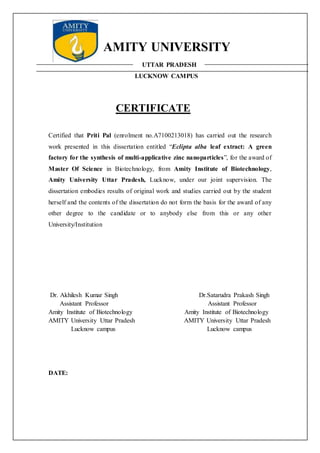 AMITY UNIVERSITY
UTTAR PRADESH
LUCKNOW CAMPUS
CERTIFICATE
Certified that Priti Pal (enrolment no.A7100213018) has carried out the research
work presented in this dissertation entitled “Eclipta alba leaf extract: A green
factory for the synthesis of multi-applicative zinc nanoparticles”, for the award of
Master Of Science in Biotechnology, from Amity Institute of Biotechnology,
Amity University Uttar Pradesh, Lucknow, under our joint supervision. The
dissertation embodies results of original work and studies carried out by the student
herself and the contents of the dissertation do not form the basis for the award of any
other degree to the candidate or to anybody else from this or any other
University/Institution
Dr. Akhilesh Kumar Singh Dr.Satarudra Prakash Singh
Assistant Professor Assistant Professor
Amity Institute of Biotechnology Amity Institute of Biotechnology
AMITY University Uttar Pradesh AMITY University Uttar Pradesh
Lucknow campus Lucknow campus
DATE:
 