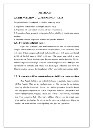 METHODS
3.5. PREPARATION OF ZINC NANOPARTICLES
The preparation of Zn nanoparticles involves following steps:
1. Preparation of leaf extract of bhringraj (Eclipta alba)
2. Preparation of Zinc acetate solutions of 1mM concentration.
3. Preparation of zinc nanoparticles by adding Eclipta albal leaf extract to zinc acetate
solutions.
4. Incubation at room temperature to allow nanoparticles formation.
3.5.1 Preparationofplant extract
Eclipta Alba (Bhringraj) plant leaves were collected from the amity university
campus. To remove the dust particles the leaves are supposed to wash numerous times
with water. Extract was prepared simply by boiling 10 gm of fresh leaves were boiled
in 100 ml distilled water at 1000C for 20 min. The extract was chilled to room
temperature and filtered by filter paper. Then the solution was incubated for 30 min.
and then subjected to centrifuge for 10 min. at room temperature with 10000 rpm. The
supernatant was separated and filtered with filter paper (Whatman filter paper-1).
Then the solution was used for the reduction of Zn2+ ions to Zinc nanoparticles (Zn0).
3.5.2 PreparationofZinc acetate solutions of different concentrations
Zinc Acetate Solutions are moderate to highly concentrated liquid solutions
of Zinc Acetate. They are an excellent source of Zinc Acetate for applications
requiring solubilised materials. Acetates are excellent precursors for production of
ultra high purity compounds and certain catalyst and nanoscale (nanoparticles and
nanopowders) materials. Weighed amount zinc acetate of was carefully transferred
in a 50-ml volumetric flask following by addition of drop-wise de-ionized water
while swirling to dissolve the salt up to the mark and solution was diluted as
required and all the solutions were kept away from light and kept in dark.
 