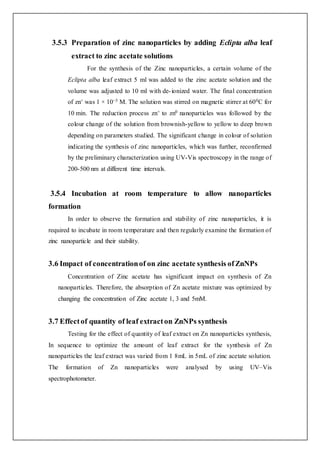 3.5.3 Preparation of zinc nanoparticles by adding Eclipta alba leaf
extract to zinc acetate solutions
For the synthesis of the Zinc nanoparticles, a certain volume of the
Eclipta alba leaf extract 5 ml was added to the zinc acetate solution and the
volume was adjusted to 10 ml with de-ionized water. The final concentration
of zn+ was 1 × 10−3 M. The solution was stirred on magnetic stirrer at 600C for
10 min. The reduction process zn+ to zn0 nanoparticles was followed by the
colour change of the solution from brownish-yellow to yellow to deep brown
depending on parameters studied. The significant change in colour of solution
indicating the synthesis of zinc nanoparticles, which was further, reconfirmed
by the preliminary characterization using UV-Vis spectroscopy in the range of
200-500 nm at different time intervals.
3.5.4 Incubation at room temperature to allow nanoparticles
formation
In order to observe the formation and stability of zinc nanoparticles, it is
required to incubate in room temperature and then regularly examine the formation of
zinc nanoparticle and their stability.
3.6 Impact of concentrationof on zinc acetate synthesis ofZnNPs
Concentration of Zinc acetate has significant impact on synthesis of Zn
nanoparticles. Therefore, the absorption of Zn acetate mixture was optimized by
changing the concentration of Zinc acetate 1, 3 and 5mM.
3.7 Effectof quantity of leaf extracton ZnNPs synthesis
Testing for the effect of quantity of leaf extract on Zn nanoparticles synthesis,
In sequence to optimize the amount of leaf extract for the synthesis of Zn
nanoparticles the leaf extract was varied from 1 8mL in 5mL of zinc acetate solution.
The formation of Zn nanoparticles were analysed by using UV–Vis
spectrophotometer.
 