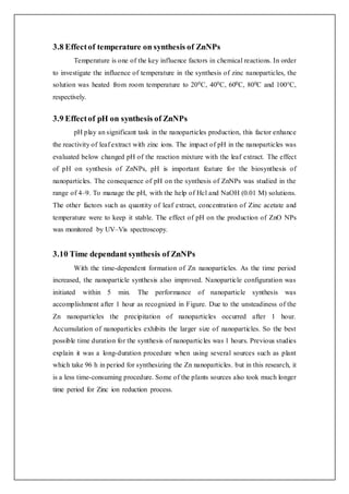 3.8 Effectof temperature on synthesis of ZnNPs
Temperature is one of the key influence factors in chemical reactions. In order
to investigate the influence of temperature in the synthesis of zinc nanoparticles, the
solution was heated from room temperature to 200C, 400C, 600C, 800C and 100°C,
respectively.
3.9 Effectof pH on synthesis of ZnNPs
pH play an significant task in the nanoparticles production, this factor enhance
the reactivity of leaf extract with zinc ions. The impact of pH in the nanoparticles was
evaluated below changed pH of the reaction mixture with the leaf extract. The effect
of pH on synthesis of ZnNPs, pH is important feature for the biosynthesis of
nanoparticles. The consequence of pH on the synthesis of ZnNPs was studied in the
range of 4–9. To manage the pH, with the help of Hcl and NaOH (0.01 M) solutions.
The other factors such as quantity of leaf extract, concentration of Zinc acetate and
temperature were to keep it stable. The effect of pH on the production of ZnO NPs
was monitored by UV–Vis spectroscopy.
3.10 Time dependant synthesis of ZnNPs
With the time-dependent formation of Zn nanoparticles. As the time period
increased, the nanoparticle synthesis also improved. Nanoparticle configuration was
initiated within 5 min. The performance of nanoparticle synthesis was
accomplishment after 1 hour as recognized in Figure. Due to the unsteadiness of the
Zn nanoparticles the precipitation of nanoparticles occurred after 1 hour.
Accumulation of nanoparticles exhibits the larger size of nanoparticles. So the best
possible time duration for the synthesis of nanoparticles was 1 hours. Previous studies
explain it was a long-duration procedure when using several sources such as plant
which take 96 h in period for synthesizing the Zn nanoparticles, but in this research, it
is a less time-consuming procedure. Some of the plants sources also took much longer
time period for Zinc ion reduction process.
 