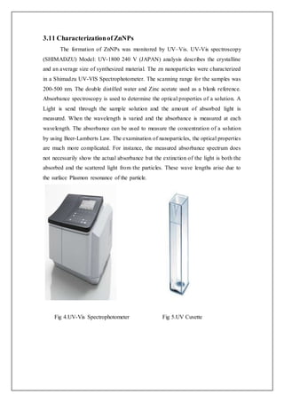 3.11 Characterizationof ZnNPs
The formation of ZnNPs was monitored by UV–Vis. UV-Vis spectroscopy
(SHIMADZU) Model: UV-1800 240 V (JAPAN) analysis describes the crystalline
and an average size of synthesized material. The zn nanoparticles were characterized
in a Shimadzu UV-VIS Spectrophotometer. The scanning range for the samples was
200-500 nm. The double distilled water and Zinc acetate used as a blank reference.
Absorbance spectroscopy is used to determine the optical properties of a solution. A
Light is send through the sample solution and the amount of absorbed light is
measured. When the wavelength is varied and the absorbance is measured at each
wavelength. The absorbance can be used to measure the concentration of a solution
by using Beer-Lamberts Law. The examination of nanoparticles, the optical properties
are much more complicated. For instance, the measured absorbance spectrum does
not necessarily show the actual absorbance but the extinction of the light is both the
absorbed and the scattered light from the particles. These wave lengths arise due to
the surface Plasmon resonance of the particle.
Fig 4.UV-Vis Spectrophotometer Fig 5.UV Cuvette
 