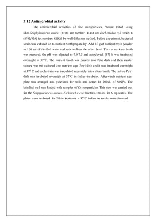 3.12 Antimicrobial activity
The antimicrobial activities of zinc nanoparticles. Where tested using
likes Staphylococcus aureus (KT68) Lot number: 11118 and Escherichia coli strain B
(KT45/45A) Lot number: #25029 by well diffusion method. Before experiment, bacterial
strain was cultured on to nutrient broth prepare by Add 1.3 g of nutrient broth powder
to 100 ml of distilled water and mix well on the other hand. Then a nutrient- broth
was prepared; the pH was adjusted to 7.0-7.5 and autoclaved. [17] It was incubated
overnight at 370C. The nutrient broth was poured into Petri dish and then master
culture was sub cultured onto nutrient agar Petri dish and it was incubated overnight
at 370 C and each strain was inoculated separately into culture broth. The culture Petri
dish was incubated overnight at 37°C in shaker-incubator. Afterwards nutrient agar
plate was arranged and punctured for wells and detect for 200uL of ZnNPs. The
labelled well was loaded with samples of Zn naoparticles. This step was carried out
for the Staphylococcus aureus, Escherichia coli bacterial strains for 6 replicates. The
plates were incubated for 24h in incubator at 37°C before the results were observed.
 