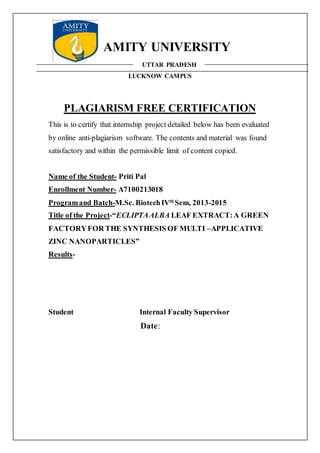 AMITY UNIVERSITY
UTTAR PRADESH
LUCKNOW CAMPUS
PLAGIARISM FREE CERTIFICATION
This is to certify that internship project detailed below has been evaluated
by online anti-plagiarism software. The contents and material was found
satisfactory and within the permissible limit of content copied.
Name of the Student- Priti Pal
Enrollment Number- A7100213018
Programand Batch-M.Sc. BiotechIVth
Sem, 2013-2015
Title of the Project-“ECLIPTAALBA LEAF EXTRACT:A GREEN
FACTORYFOR THE SYNTHESIS OF MULTI –APPLICATIVE
ZINC NANOPARTICLES”
Results-
Student Internal Faculty Supervisor
Date:
 