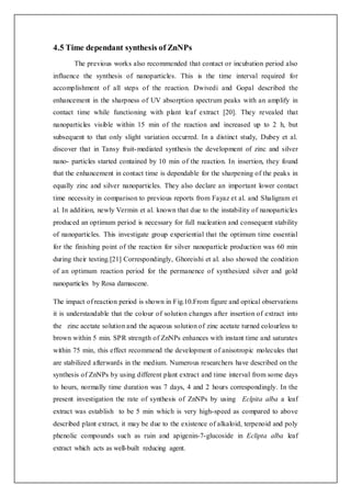4.5 Time dependant synthesis of ZnNPs
The previous works also recommended that contact or incubation period also
influence the synthesis of nanoparticles. This is the time interval required for
accomplishment of all steps of the reaction. Dwivedi and Gopal described the
enhancement in the sharpness of UV absorption spectrum peaks with an amplify in
contact time while functioning with plant leaf extract [20]. They revealed that
nanoparticles visible within 15 min of the reaction and increased up to 2 h, but
subsequent to that only slight variation occurred. In a distinct study, Dubey et al.
discover that in Tansy fruit-mediated synthesis the development of zinc and silver
nano- particles started contained by 10 min of the reaction. In insertion, they found
that the enhancement in contact time is dependable for the sharpening of the peaks in
equally zinc and silver nanoparticles. They also declare an important lower contact
time necessity in comparison to previous reports from Fayaz et al. and Shaligram et
al. In addition, newly Vermin et al. known that due to the instability of nanoparticles
produced an optimum period is necessary for full nucleation and consequent stability
of nanoparticles. This investigate group experiential that the optimum time essential
for the finishing point of the reaction for silver nanoparticle production was 60 min
during their testing.[21] Correspondingly, Ghoreishi et al. also showed the condition
of an optimum reaction period for the permanence of synthesized silver and gold
nanoparticles by Rosa damascene.
The impact of reaction period is shown in Fig.10.From figure and optical observations
it is understandable that the colour of solution changes after insertion of extract into
the zinc acetate solution and the aqueous solution of zinc acetate turned colourless to
brown within 5 min. SPR strength of ZnNPs enhances with instant time and saturates
within 75 min, this effect recommend the development of anisotropic molecules that
are stabilized afterwards in the medium. Numerous researchers have described on the
synthesis of ZnNPs by using different plant extract and time interval from some days
to hours, normally time duration was 7 days, 4 and 2 hours correspondingly. In the
present investigation the rate of synthesis of ZnNPs by using Eclpita alba a leaf
extract was establish to be 5 min which is very high-speed as compared to above
described plant extract, it may be due to the existence of alkaloid, terpenoid and poly
phenolic compounds such as ruin and apigenin-7-glucoside in Eclipta alba leaf
extract which acts as well-built reducing agent.
 