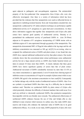 agent adjacent to pathogenic and non-pathogenic organisms. The antimicrobial
property of the bio-synthesized Zinc nanoparticles from Eclipta alba were also
effectively investigated. Also there is a variety of information which has been
provided that the evidences that Zinc nanoparticles were used as influential device in
opposition to multidrug-resistant bacteria. Kora and Arunachalam conceded that zinc
nanoparticles synthesized by UV photo-reduction technique are performance capable
antibacterial activity on P. aeruginosa at a great deal poor concentrations. As these
above information suggests that together Zinc nanoparticles and Eclipta alba plant
extract have exposed good quantity of antibacterial activity. Durairaj et al.
premeditated the antibacterial activity of purchased ZnNPs in (size 20-30nm)
adjacent to 10 separates of P. aeruginosa incorporating of 5 MDR strains with an
inhibition region of 11 mm experiential through µg quantity of the nanoparticles. The
nanoparticles demonstrated MIC of 50µg/ml when added at the lag stage and the sub
inhibitory concentration was measured as 100 µg/ ml.[23] In our testing, when we
compared the antibacterial action of ZnNPs and plant extract, it was found that zinc
ZnNPs have exposed additional antibacterial activity than plant extracts. Our results
evidently shows that the conventional plant extract performance some antibacterial
activity but not a large amount activity as ZnNPs does beside bacterial strains yet
taken in amount 10 times more than ZnNPs . It clearly indicates that these green
ZnNPs have shown significant quantity of action than that of plant extract.
Antibacterial movement of ZnNPs considerably increases by more than 12-15% at
very minor concentration i.e. approximately 2 out of 4 strains have showing region of
inhibition comes at concentration of 4 mg/ml in example of plant extract while in case
of ZnNPs 200 µg/ml is the maximum concentration we have used[24]. Consequently
we further takings only with the results of antibacterial motion of ZnNPs. Also if we
use synthetic or purchased ZnNPs then there may be a difficulty due to chemical
mediator used. Therefore we synthesized ZnNPs by plant extract of Eclipta alba
which potentially eliminate the difficulty of chemical mediator that could occur if we
used any artificial or chemically synthesized ZnNPs, thus production nanoparticles
biocompatible with the eco-friendly move towards. The antibacterial effectiveness of
synthesized ZnNPs enhances because the use of Zinc and Eclipta alba as zinc
inhibited in nano structure which increases its surface area, thus make ZnNPs more
reactive and Eclipta alba enhances the medicinal value of ZnNPs due to its good
antibacterial efficacy. As a result, in our study, ZnNPs prepared by Eclipta alba were
 