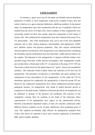 CONCLUSIONS
In summary, a green novel way for the rapid, eco-friendly and non-hazardous
production of ZnNPs at room temperature using easily available Eclipta alba leaf
extract which act as a green reducing furthermore stabilizing mediator. In the present
study, Zn nanoparticles have been synthesized with the use of surfactant which was
isolated from the leaves of Eclipta alba. Green synthesis of Zinc nanoparticles were
successfuly carried out from Zinc acetate using bio components of leaf extract of
Eclipta alba. The synthesized Zn nanoparticles have been characterized using UVss-
Vis spectrometer. Zinc oxide nanoparticles arise out as one of the most adaptable
materials, due to their various properties, functionalities, and applications. ZnNPs
have fabulous optical and physical properties. They also acquire antimicrobial
activities against some bacteria. Zinc nanoparticles were characterized by considering
the absorption spectra confirmation from the Ultraviolet–visible spectral analysis for
the samples. Development of zinc nanoparticles in aqueous colloidal solution were
recorded using Ultraviolet–visible spectral investigation. Zinc nanoparticles usually
give an idea about a broad peak in the UV–vis spectrum in the range of 315–345 nm.
The results confirm assure for the improvement of a ‘‘green’’ process for nanoparticle
synthesis. Bio molecules found in plants induce the reduction of Zn2+ions into Zn
nanoparticles. The procedure of reduction is extracellular and quick leading to the
enlargement of easy biosynthesis of zinc nanoparticles. In this study the UV-Vis
absorbance spectrum for synthesised zinc nanoparticles is observed around 325 nm.
Moreover the synthesized nanoparticles have shown antibacterial potential against
pathogenic bacteria. Zn nanoparticles were found to inhibit bacterial growth in
comparison to the plant extract. Inhibition of bacterial growth by Zn nanoparticle can
be attributed to damage of the bacterial cell membrane and extrusion of the
cytoplasmic contents there by resulting in the death of the bacterium. Since
concentrations of Zn nanoparticles have impact on the antimicrobial activity,
therefore concentration dependent studies of nano Zn structure synthesized under
different reaction condition can be of great significance from technology point of
view. The explored eco-friendly, high efficient Zn nanoparticles prepared from
Eclipta alba leaves are expected to have more extensive application in biomedical
fields and in cosmetic industries.
 
