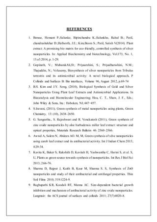 REFERENCES
1. Borase, Hemant P.;Salunke, Bipinchandra K.;Salunkhe, Rahul B.; Patil,
chandrashekhar D.;Hallsorth, J.E.; Kim,Beom S.; Patil, Satish V(2014). Plant
extract: A promising bio matrix for eco-friendly, controlled synthesis of silver
nanoparticles. In: Applied Biochemistry and biotechnology, Vol.173, No. 1,
13.o3.2014, p. 1-29.
2. Gopinath, V.; MubarakAli,D.; Priyaarshini, S.; Priyadharsshini, N.M.;
Thajuddin, N.; Velusamy, Biosynthesis of silver nanoparticles from Tribulus
terrestris and its antimicrobial activity: A novel biological approach, P
Colloids and Surfaces B: Bio interfaces, Volume 96, August 2012, p.69-74
3. B.S. Kim and J.Y. Song, (2010), Biological Synthesis of Gold and Silver
Nanoparticles Using Plant Leaf Extracts and Antimicrobial Applications. In
Biocatalysis and Biomolecular Engineering; Hou, C. T., Shaw, J. F., Eds.;
John Wiley & Sons, Inc.: Hoboken, NJ, 447−457.
4. S.Iravani, (2011), Green synthesis of metal nanoparticles using plants, Green
Chemistry, 13: (10), 2638–2650.
5. G. Sangeetha., S. Rajeshwari and R. Venckatesh (2011), Green synthesis of
zinc oxide nanoparticles by aloe barbadensis miller leaf extract: structure and
optical properties, Materials Research Bulletin 46: 2560–2566.
6. Awwd A, Salem N, Abdeen AO. M, M, Green synthesis of silve nanoparticles
using carob leaf extract and its antibacterial activity. Int J Indust Chem 2013;
4:29-34.
7. Kavita K, Baker S, Rakshith D, Kavitah H, Yashwantha C, Harini S, et al. S,
U, Plants as green source towards synthesis of nanoparticles. Int Res J Biol Sci
2013; 2:66-76.
8. Sharma D, Rajput J, Kaith B, Kaur M, Sharma S. S, Synthesis of ZnO
nanoparticles and study of their antibacterial and antifungal properties. Thin
Soil Films 2010; 519:1224-9.
9. Raghupathi KR, Koodali RT, Manna AC. Size-dependent bacterial growth
inhibition and mechanism of antibacterial activity of zinc oxide nanoparticles.
Langmuir: the ACS journal of surfaces and colloids 2011; 27(7):4020-8.
 