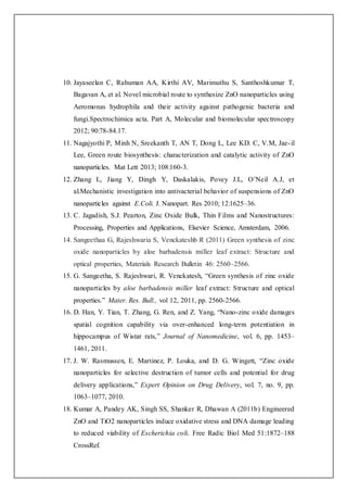 10. Jayaseelan C, Rahuman AA, Kirthi AV, Marimuthu S, Santhoshkumar T,
Bagavan A, et al. Novel microbial route to synthesize ZnO nanoparticles using
Aeromonas hydrophila and their activity against pathogenic bacteria and
fungi.Spectrochimica acta. Part A, Molecular and biomolecular spectroscopy
2012; 90:78-84.17.
11. Nagajyothi P, Minh N, Sreekanth T, AN T, Dong L, Lee KD. C, V.M, Jae-il
Lee, Green route biosynthesis: characterization and catalytic activity of ZnO
nanoparticles. Mat Lett 2013; 108:160-3.
12. Zhang L, Jiang Y, Dingh Y, Daskalakis, Povey J.L, O’Neil A.J, et
al.Mechanistic investigation into antivacterial behavior of suspensions of ZnO
nanoparticles against E.Coli. J. Nanopart. Res 2010; 12:1625–36.
13. C. Jagadish, S.J. Pearton, Zinc Oxide Bulk, Thin Films and Nanostructures:
Processing, Properties and Applications, Elsevier Science, Amsterdam, 2006.
14. Sangeethaa G, Rajeshwaria S, Venckateshb R (2011) Green synthesis of zinc
oxide nanoparticles by aloe barbadensis miller leaf extract: Structure and
optical properties, Materials Research Bulletin 46: 2560–2566.
15. G. Sangeetha, S. Rajeshwari, R. Venckatesh, “Green synthesis of zinc oxide
nanoparticles by aloe barbadensis miller leaf extract: Structure and optical
properties.” Mater. Res. Bull., vol 12, 2011, pp. 2560-2566.
16. D. Han, Y. Tian, T. Zhang, G. Ren, and Z. Yang, “Nano-zinc oxide damages
spatial cognition capability via over-enhanced long-term potentiation in
hippocampus of Wistar rats,” Journal of Nanomedicine, vol. 6, pp. 1453–
1461, 2011.
17. J. W. Rasmussen, E. Martinez, P. Louka, and D. G. Wingett, “Zinc oxide
nanoparticles for selective destruction of tumor cells and potential for drug
delivery applications,” Expert Opinion on Drug Delivery, vol. 7, no. 9, pp.
1063–1077, 2010.
18. Kumar A, Pandey AK, Singh SS, Shanker R, Dhawan A (2011b) Engineered
ZnO and TiO2 nanoparticles induce oxidative stress and DNA damage leading
to reduced viability of Escherichia coli. Free Radic Biol Med 51:1872–188
CrossRef.
 