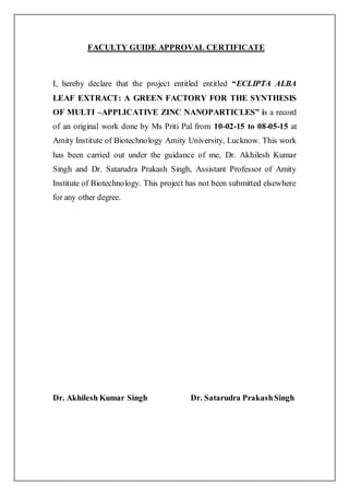 FACULTY GUIDE APPROVAL CERTIFICATE
I, hereby declare that the project entitled entitled “ECLIPTA ALBA
LEAF EXTRACT: A GREEN FACTORY FOR THE SYNTHESIS
OF MULTI –APPLICATIVE ZINC NANOPARTICLES” is a record
of an original work done by Ms Priti Pal from 10-02-15 to 08-05-15 at
Amity Institute of Biotechnology Amity University, Lucknow. This work
has been carried out under the guidance of me, Dr. Akhilesh Kumar
Singh and Dr. Satarudra Prakash Singh, Assistant Professor of Amity
Institute of Biotechnology. This project has not been submitted elsewhere
for any other degree.
Dr. Akhilesh Kumar Singh Dr. Satarudra PrakashSingh
 