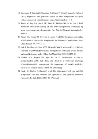 19. Shaymurat T, Jianxiu G, Changshan X, Zhikun Y, Qing Z, Yuxue L, Yichun L
(2011) Phytotoxic and genotoxic effects of ZnO nanoparticles on garlic
(Allium sativumL.): a morphological study. Nanotoxicology 1–8.
20. Shoeb M, Braj RS, Javed AK, Wasi K, Brahma NS, et al. (2013) ROS
dependent anticandidal activity of zinc oxide nanoparticles synthesized by
using egg albumen as a biotemplate. Adv Nat Sci Nanosci Nanotechnol 4:
035015.
21. Ansari SA, Husain Q, Qayyum S, Azam A (2011) Designing and surface
modification of zinc oxide nanoparticles for biomedical applications. Food
Chem Toxicol 49: 2107–2115.
22. Nair S, Sasidharan A, Rani VVD, Menon D, Nair S, Manzoor K, et al. Role of
size scale of ZnO nanoparticles and microparticles on toxicity toward bacteria
and osteoblast cancer cells. J Mater Sci Mater Med 2009; 20:S235-41.
23. Franklin NM, Rogers NJ, Apte SC, et al. Comparative toxicity of
nanoparticulate ZnO, bulk ZnO, and ZnCl to a freshwater microalga
(Pseudokirchneriella subcapitata): the importance of particle solubility.
Environ Sci Technol. 2007;41:8484–90. [Pub Med]
24. Hanley C, Thurber A, Hanna C, et al. The influences of cell type and ZnO
nanoparticle size and immune cell cytotoxicity and cytokine induction.
Nanoscale Res Lett. 2009;4:1409–20. [PubMed]
 