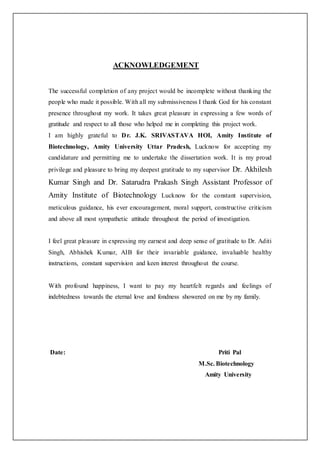 ACKNOWLEDGEMENT
The successful completion of any project would be incomplete without thanking the
people who made it possible. With all my submissiveness I thank God for his constant
presence throughout my work. It takes great pleasure in expressing a few words of
gratitude and respect to all those who helped me in completing this project work.
I am highly grateful to Dr. J.K. SRIVASTAVA HOI, Amity Institute of
Biotechnology, Amity University Uttar Pradesh, Lucknow for accepting my
candidature and permitting me to undertake the dissertation work. It is my proud
privilege and pleasure to bring my deepest gratitude to my supervisor Dr. Akhilesh
Kumar Singh and Dr. Satarudra Prakash Singh Assistant Professor of
Amity Institute of Biotechnology Lucknow for the constant supervision,
meticulous guidance, his ever encouragement, moral support, constructive criticism
and above all most sympathetic attitude throughout the period of investigation.
I feel great pleasure in expressing my earnest and deep sense of gratitude to Dr. Aditi
Singh, Abhishek Kumar, AIB for their invariable guidance, invaluable healthy
instructions, constant supervision and keen interest throughout the course.
With profound happiness, I want to pay my heartfelt regards and feelings of
indebtedness towards the eternal love and fondness showered on me by my family.
Date: Priti Pal
M.Sc. Biotechnology
Amity University
 
