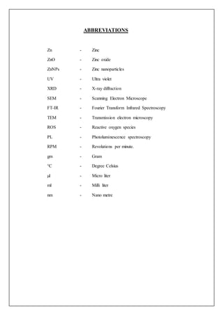 ABBREVIATIONS
Zn - Zinc
ZnO - Zinc oxide
ZnNPs - Zinc nanoparticles
UV - Ultra violet
XRD - X-ray diffraction
SEM - Scanning Electron Microscope
FT-IR - Fourier Transform Infrared Spectroscopy
TEM - Transmission electron microscopy
ROS - Reactive oxygen species
PL - Photoluminescence spectroscopy
RPM - Revolutions per minute.
gm - Gram
°C - Degree Celsius
µl - Micro liter
ml - Milli liter
nm - Nano metre
 