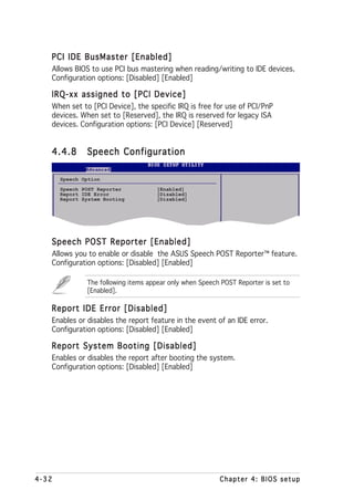 PCI IDE BusMaster [Enabled]
   Allows BIOS to use PCI bus mastering when reading/writing to IDE devices.
   Configuration options: [Disabled] [Enabled]

   IRQ-xx assigned to [PCI Device]
   When set to [PCI Device], the specific IRQ is free for use of PCI/PnP
   devices. When set to [Reserved], the IRQ is reserved for legacy ISA
   devices. Configuration options: [PCI Device] [Reserved]


   4.4.8       Speech Configuration

       Speech Option
       Speech POST Reporter           [Enabled]
       Report IDE Error               [Disabled]
       Report System Booting          [Disabled]




   Speech POST Reporter [Enabled]
   Allows you to enable or disable the ASUS Speech POST Reporter™ feature.
   Configuration options: [Disabled] [Enabled]

               The following items appear only when Speech POST Reporter is set to
               [Enabled].

   Report IDE Error [Disabled]
   Enables or disables the report feature in the event of an IDE error.
   Configuration options: [Disabled] [Enabled]

   Report System Booting [Disabled]
   Enables or disables the report after booting the system.
   Configuration options: [Disabled] [Enabled]




4-32                                                      Chapter 4: BIOS setup
 