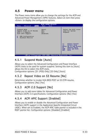 4.5        Power menu
The Power menu items allow you to change the settings for the ACPI and
Advanced Power Management (APM) features. Select an item then press
<Enter> to display the configuration options.



  Suspend Mode                [Auto]                  Select the ACPI state
  Repost Video on S3 Resume   [No]                    used for System
  ACPI 2.0 Support            [No]                    Suspend.
  ACPI APIC Support           [Enabled]
      APM Configuration
      Hardware Monitor




4.5.1      Suspend Mode [Auto]
Allows you to select the Advanced Configuration and Power Interface
(ACPI) state to be used for system suspend. Setting this item to [Auto]
allows the OS to select the ACPI state.
Configuration options: [S1 (POS) Only] [S3 Only] [Auto]

4.5.2      Repost Video on S3 Resume [No]
Determines whether to invoke VGA BIOS POST on S3/STR resume.
Configuration options: [No] [Yes]

4.5.3      ACPI 2.0 Support [No]
Allows you to add more tables for Advanced Configuration and Power
Interface (ACPI) 2.0 specifications. Configuration options: [No] [Yes]

4.5.4      ACPI APIC Support [Enabled]
Allows you to enable or disable the Advanced Configuration and Power
Interface (ACPI) support in the Application-Specific Integrated Circuit
(ASIC). When set to Enabled, the ACPI APIC table pointer is included in the
RSDT pointer list. Configuration options: [Disabled] [Enabled]




ASUS P5AD2-E Deluxe                                                           4-33
 