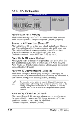 4.5.5        APM Configuration


       APM Configuration                                       Go into On/Off or
       Power Button Mode              [On/Off]                 Suspend when Power
                                                               button is pressed.
       Restore on AC Power Loss       [Power Off]
       Power On By RTC Alarm          [Disabled]
       Power On By External Modems    [Disabled]
       Power On By PCI Devices        [Disabled]
       Power On By PS/2 Keyboard      [Disabled]
         Keyboard Wakeup Password :   Not Installed
       Power On By PS/2 Mouse         [Disabled]




   Power Button Mode [On/Off]
   Allows the system to go into On/Off mode or suspend mode when the
   power button is pressed. Configuration options: [On/Off] [Suspend]

   Restore on AC Power Loss [Power Off]
   When set to Power Off, the system goes into off state after an AC power
   loss. When set to Power On, the system goes on after an AC power loss.
   When set to Last State, the system goes into either off or on state,
   whatever the system state was before the AC power loss.
   Configuration options: [Power Off] [Power On] [Last State]

   Power On By RTC Alarm [Disabled]
   Allows you to enable or disable RTC to generate a wake event. When this
   item is set to Enabled, the items RTC Alarm Date, RTC Alarm Hour, RTC
   Alarm Minute, and RTC Alarm Second appear with set values. Configuration
   options: [Disabled] [Enabled]

   Power On By External Modems [Disabled]
   Allows either settings of [Enabled] or [Disabled] for powering up the
   computer when the external modem receives a call while the computer is in
   Soft-off mode. Configuration options: [Disabled] [Enabled]

                The computer cannot receive or transmit data until the computer and
                applications are fully running. Thus, connection cannot be made on the
                first try. Turning an external modem off and then back on while the
                computer is off causes an initialization string that turns the system
                power on.

   Power On By PCI Devices [Disabled]
   When set to [Enabled], this parameter allows you to turn on the system
   through a PCI LAN or modem card. This feature requires an ATX power
   supply that provides at least 1A on the +5VSB lead.
   Configuration options: [Disabled] [Enabled]



4-34                                                         Chapter 4: BIOS setup
 
